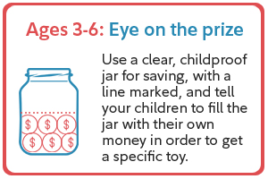 Ages 3-6: Eye on the prize. Use a clear, childproof jar for saving, with a line marked, and tell your children to fill the jar with their own money in order to get a specific toy.
